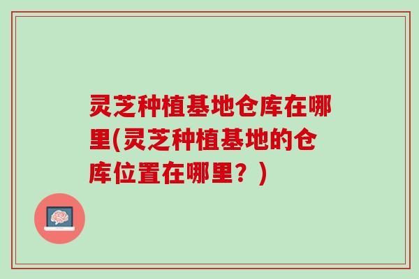 灵芝种植基地仓库在哪里(灵芝种植基地的仓库位置在哪里？)