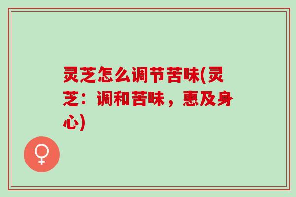 灵芝怎么调节苦味(灵芝：调和苦味，惠及身心)