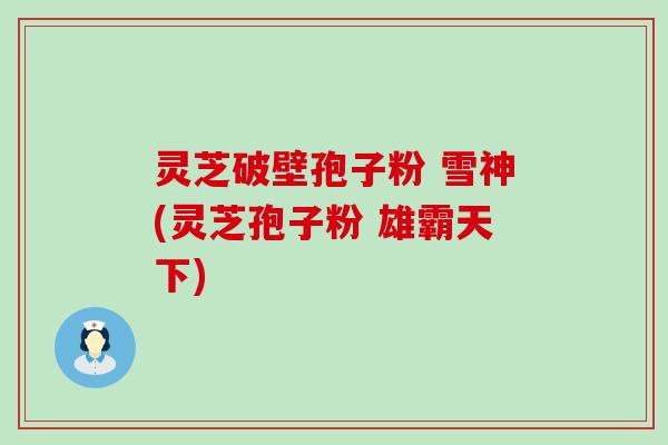灵芝破壁孢子粉 雪神(灵芝孢子粉 雄霸天下)