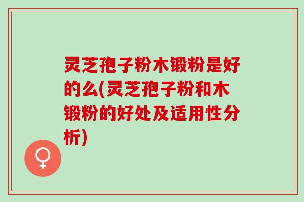 灵芝孢子粉木锻粉是好的么(灵芝孢子粉和木锻粉的好处及适用性分析)
