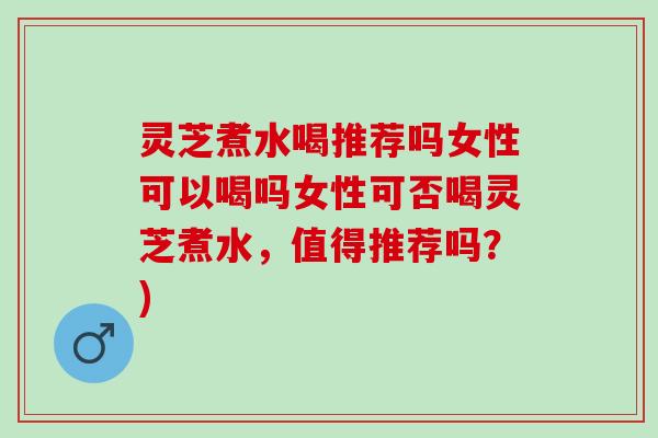灵芝煮水喝推荐吗女性可以喝吗女性可否喝灵芝煮水，值得推荐吗？)