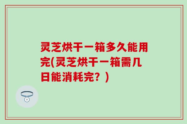灵芝烘干一箱多久能用完(灵芝烘干一箱需几日能消耗完？)