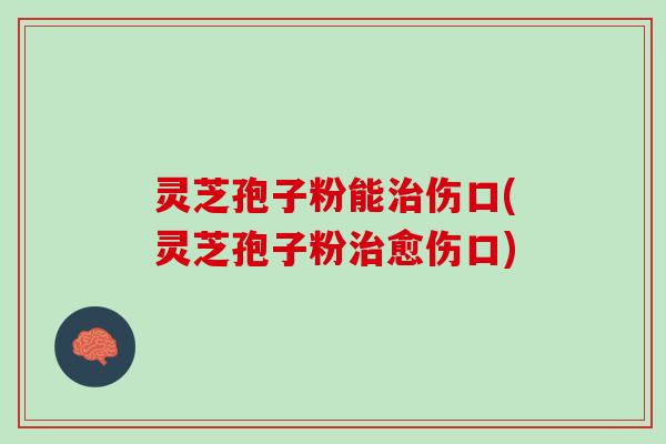 灵芝孢子粉能伤口(灵芝孢子粉愈伤口) 灵芝孢子粉能伤口(灵芝孢子粉愈伤口)