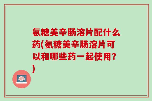 氨糖美辛肠溶片配什么药(氨糖美辛肠溶片可以和哪些药一起使用？)