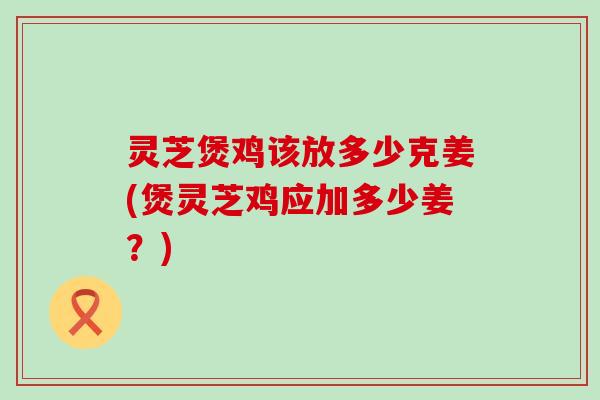 灵芝煲鸡该放多少克姜(煲灵芝鸡应加多少姜？)