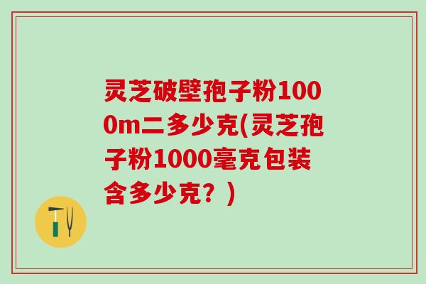 灵芝破壁孢子粉1000m二多少克(灵芝孢子粉1000毫克包装含多少克？)
