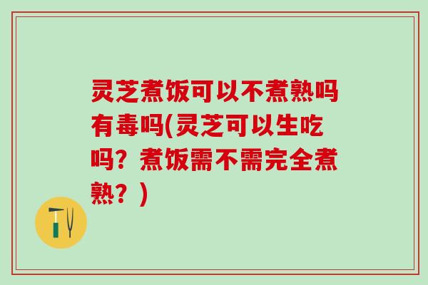 灵芝煮饭可以不煮熟吗有毒吗(灵芝可以生吃吗？煮饭需不需完全煮熟？)
