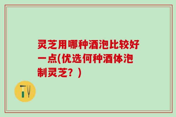灵芝用哪种酒泡比较好一点(优选何种酒体泡制灵芝？)
