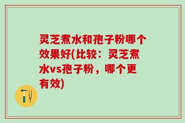 灵芝煮水和孢子粉哪个效果好(比较：灵芝煮水vs孢子粉，哪个更有效)