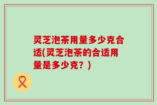 灵芝泡茶用量多少克合适(灵芝泡茶的合适用量是多少克？)