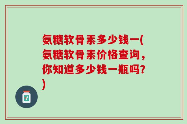 氨糖软骨素多少钱一(氨糖软骨素价格查询，你知道多少钱一瓶吗？)