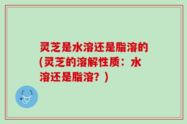 灵芝是水溶还是脂溶的(灵芝的溶解性质：水溶还是脂溶？)