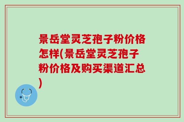 景岳堂灵芝孢子粉价格怎样(景岳堂灵芝孢子粉价格及购买渠道汇总)
