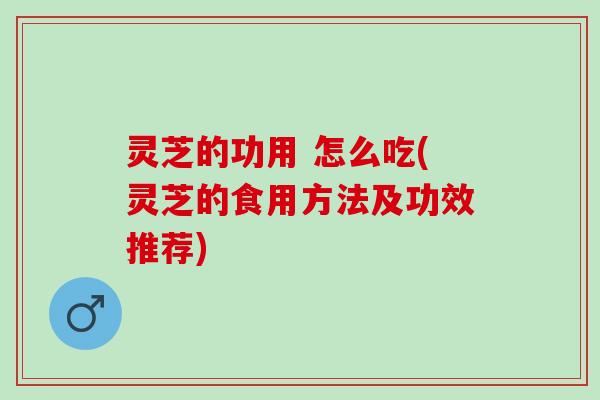 灵芝的功用 怎么吃(灵芝的食用方法及功效推荐)
