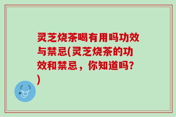 灵芝烧茶喝有用吗功效与禁忌(灵芝烧茶的功效和禁忌，你知道吗？)