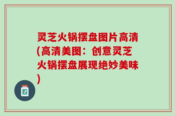 灵芝火锅摆盘图片高清(高清美图：创意灵芝火锅摆盘展现绝妙美味)