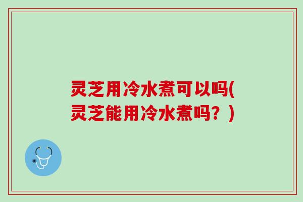 灵芝用冷水煮可以吗(灵芝能用冷水煮吗？)