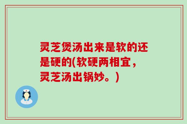 灵芝煲汤出来是软的还是硬的(软硬两相宜,灵芝汤出锅妙。) 灵芝煲汤出来是软的还是硬的(软硬两相宜,灵芝汤出锅妙。)