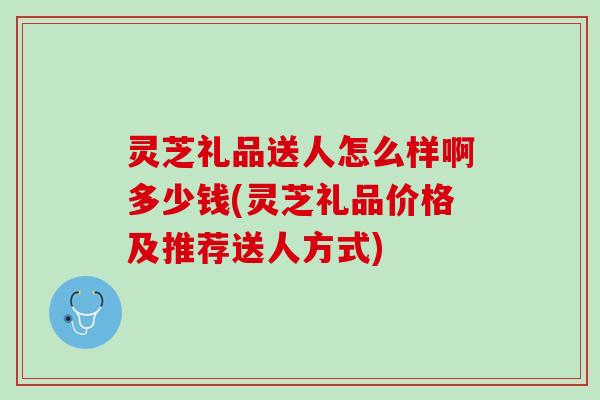 灵芝礼品送人怎么样啊多少钱(灵芝礼品价格及推荐送人方式) 灵芝礼品送人怎么样啊多少钱(灵芝礼品价格及推荐送人方式)