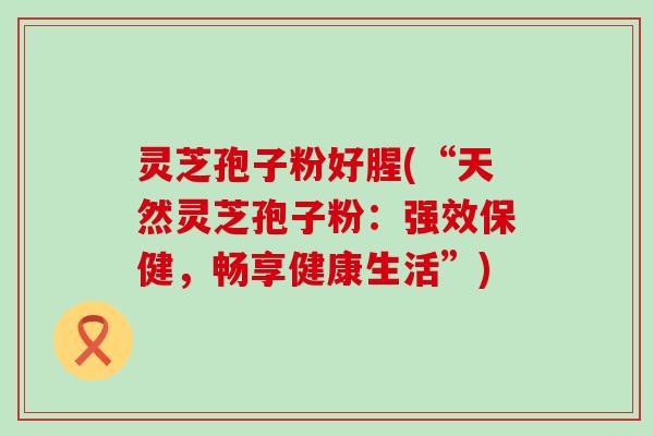 灵芝孢子粉好腥(“天然灵芝孢子粉：强效保健，畅享健康生活”)