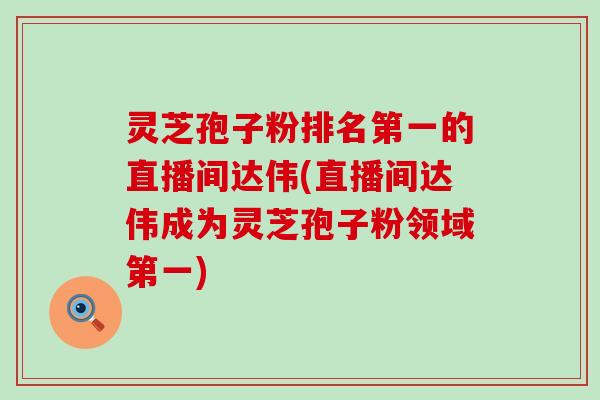 灵芝孢子粉排名第一的直播间达伟(直播间达伟成为灵芝孢子粉领域第一)