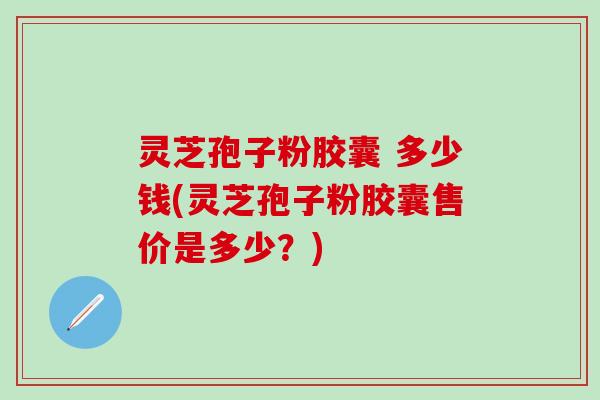 灵芝孢子粉胶囊 多少钱(灵芝孢子粉胶囊售价是多少？)
