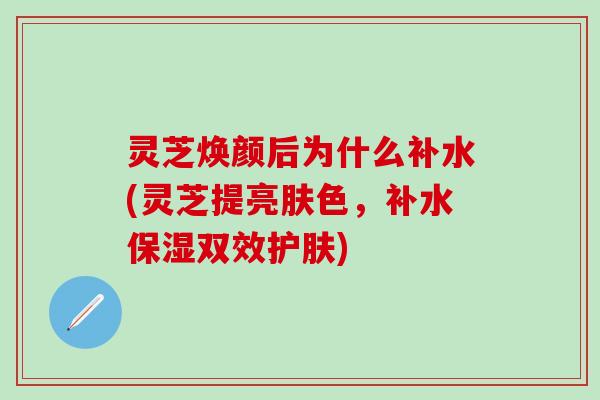 灵芝焕颜后为什么补水(灵芝提亮肤色，补水保湿双效护肤)