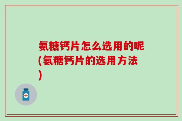 氨糖钙片怎么选用的呢(氨糖钙片的选用方法)