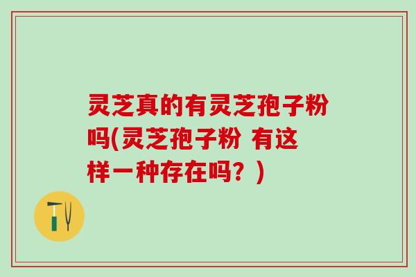 灵芝真的有灵芝孢子粉吗(灵芝孢子粉 有这样一种存在吗？)