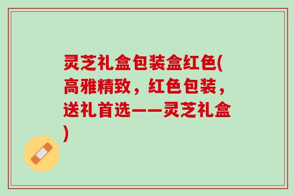 灵芝礼盒包装盒红色(高雅精致，红色包装，送礼首选——灵芝礼盒)