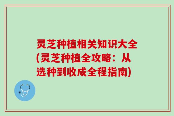 灵芝种植相关知识大全(灵芝种植全攻略：从选种到收成全程指南)