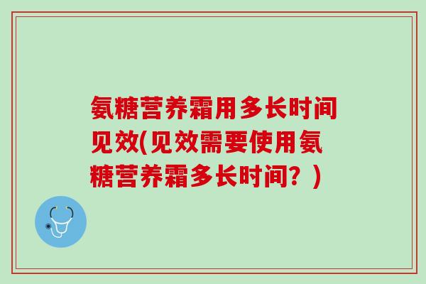 氨糖营养霜用多长时间见效(见效需要使用氨糖营养霜多长时间？)