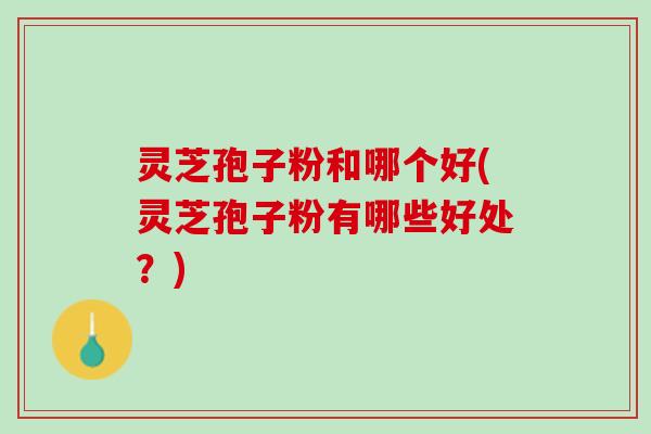灵芝孢子粉和哪个好(灵芝孢子粉有哪些好处？)