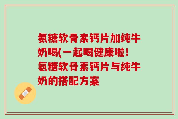 氨糖软骨素钙片加纯牛奶喝(一起喝健康啦！氨糖软骨素钙片与纯牛奶的搭配方案