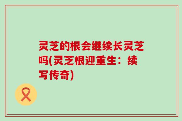 灵芝的根会继续长灵芝吗(灵芝根迎重生：续写传奇)