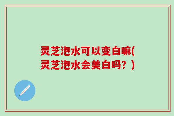 灵芝泡水可以变白嘛(灵芝泡水会美白吗？)