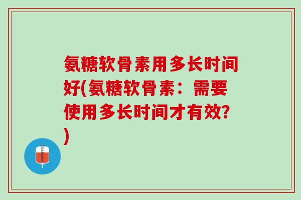 氨糖软骨素用多长时间好(氨糖软骨素：需要使用多长时间才有效？)
