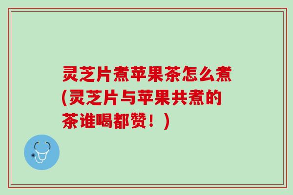 灵芝片煮苹果茶怎么煮(灵芝片与苹果共煮的茶谁喝都赞！)