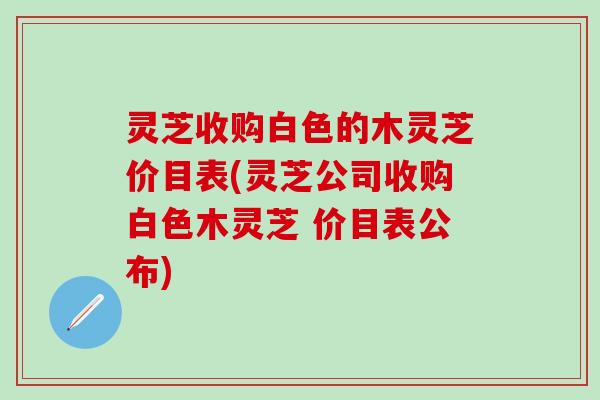 灵芝收购白色的木灵芝价目表(灵芝公司收购白色木灵芝 价目表公布)