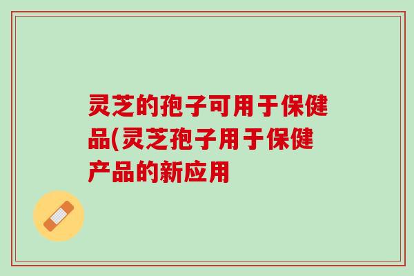 灵芝的孢子可用于保健品(灵芝孢子用于保健产品的新应用