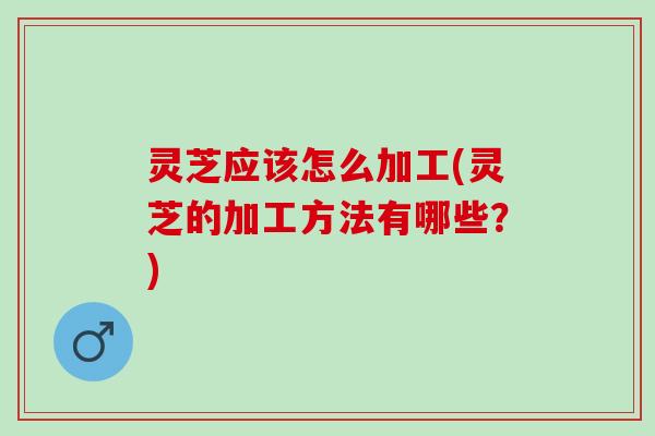 灵芝应该怎么加工(灵芝的加工方法有哪些？)