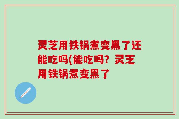 灵芝用铁锅煮变黑了还能吃吗(能吃吗？灵芝用铁锅煮变黑了