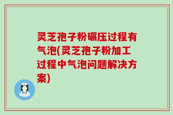 灵芝孢子粉碾压过程有气泡(灵芝孢子粉加工过程中气泡问题解决方案) 灵芝孢子粉碾压过程有气泡(灵芝孢子粉加工过程中气泡问题解决方案)
