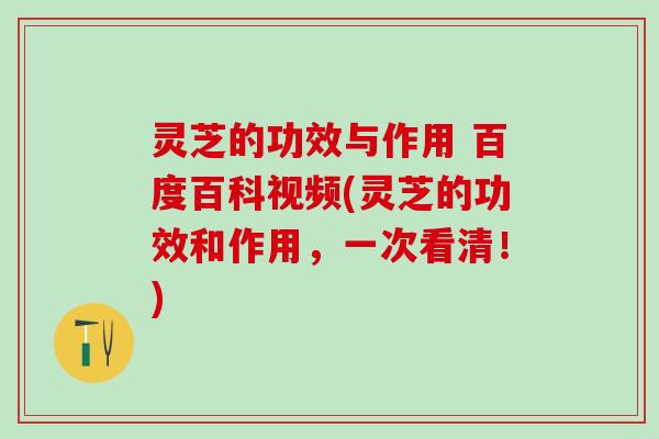 灵芝的功效与作用 百度百科视频(灵芝的功效和作用，一次看清！)