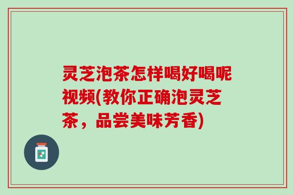 灵芝泡茶怎样喝好喝呢视频(教你正确泡灵芝茶，品尝美味芳香)