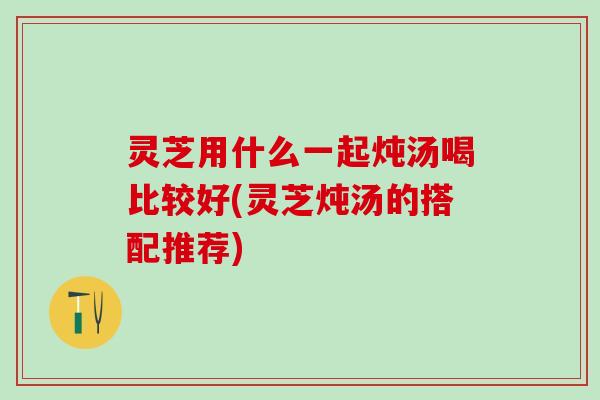 灵芝用什么一起炖汤喝比较好(灵芝炖汤的搭配推荐)