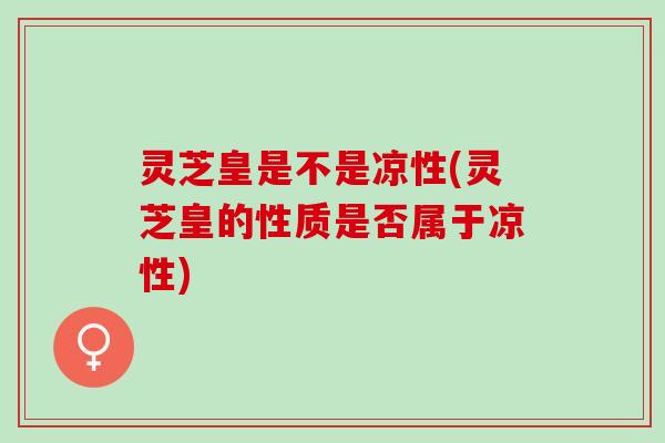 灵芝皇是不是凉性(灵芝皇的性质是否属于凉性) 灵芝皇是不是凉性(灵芝皇的性质是否属于凉性)