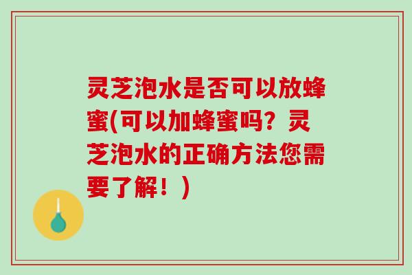 灵芝泡水是否可以放蜂蜜(可以加蜂蜜吗？灵芝泡水的正确方法您需要了解！)