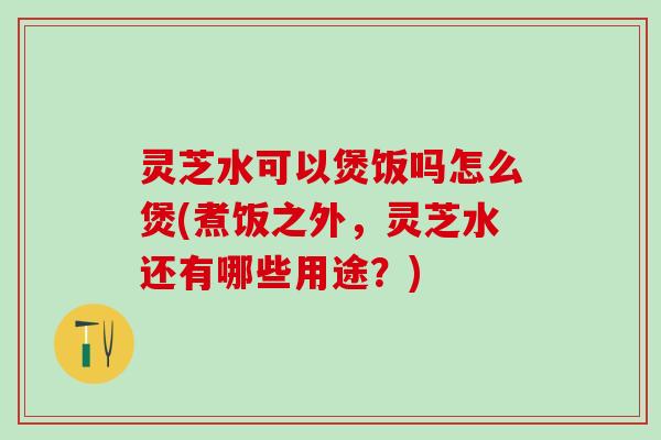 灵芝水可以煲饭吗怎么煲(煮饭之外，灵芝水还有哪些用途？)