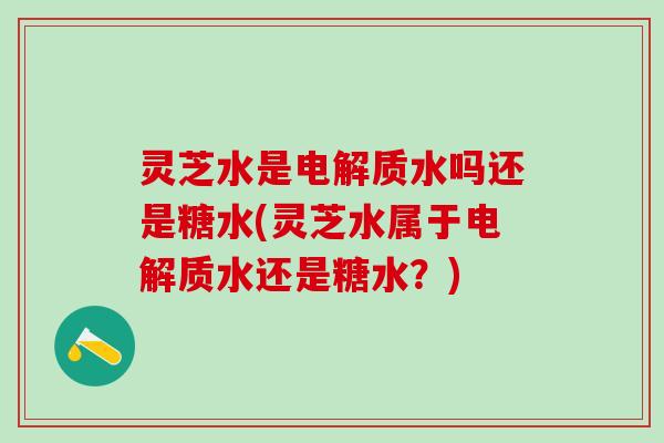 灵芝水是电解质水吗还是糖水(灵芝水属于电解质水还是糖水？)
